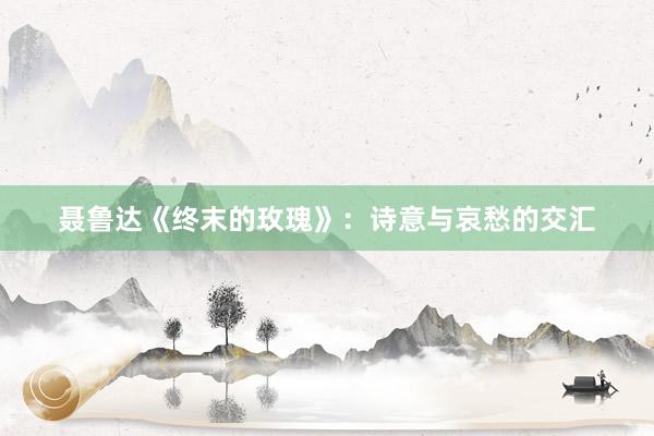 聂鲁达《终末的玫瑰》：诗意与哀愁的交汇