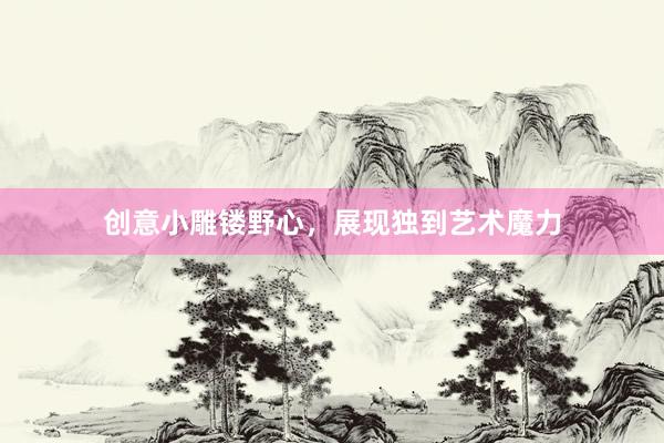 创意小雕镂野心,展现独到艺术魔力